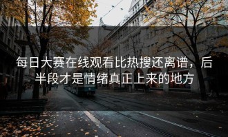 每日大赛在线观看比热搜还离谱，后半段才是情绪真正上来的地方