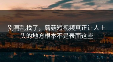 别再乱找了，蘑菇短视频真正让人上头的地方根本不是表面这些