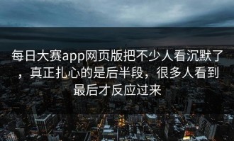 每日大赛app网页版把不少人看沉默了，真正扎心的是后半段，很多人看到最后才反应过来