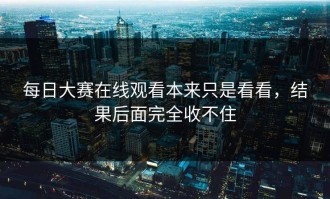 每日大赛在线观看本来只是看看，结果后面完全收不住