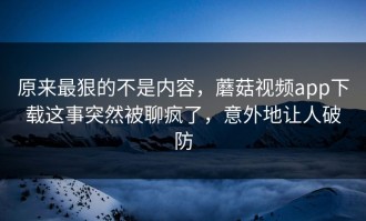 原来最狠的不是内容，蘑菇视频app下载这事突然被聊疯了，意外地让人破防