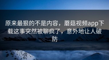 原来最狠的不是内容，蘑菇视频app下载这事突然被聊疯了，意外地让人破防