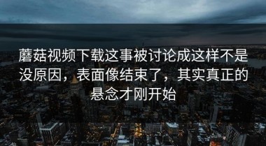 蘑菇视频下载这事被讨论成这样不是没原因，表面像结束了，其实真正的悬念才刚开始