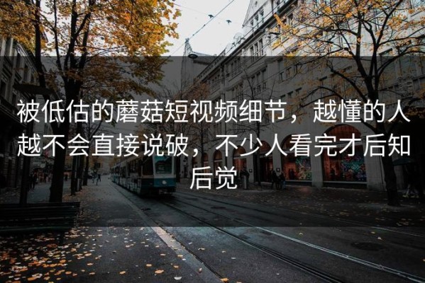 被低估的蘑菇短视频细节，越懂的人越不会直接说破，不少人看完才后知后觉