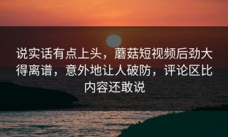 说实话有点上头，蘑菇短视频后劲大得离谱，意外地让人破防，评论区比内容还敢说