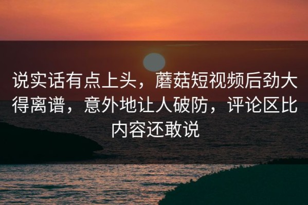 说实话有点上头，蘑菇短视频后劲大得离谱，意外地让人破防，评论区比内容还敢说