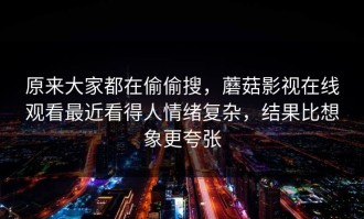 原来大家都在偷偷搜，蘑菇影视在线观看最近看得人情绪复杂，结果比想象更夸张