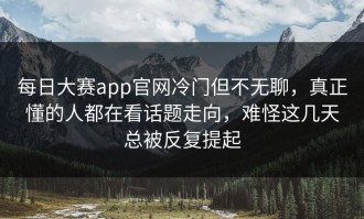 每日大赛app官网冷门但不无聊，真正懂的人都在看话题走向，难怪这几天总被反复提起