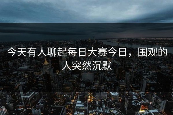 今天有人聊起每日大赛今日，围观的人突然沉默