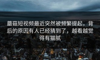 蘑菇短视频最近突然被频繁提起，背后的原因有人已经猜到了，越看越觉得有猫腻