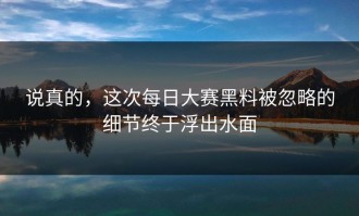 说真的，这次每日大赛黑料被忽略的细节终于浮出水面