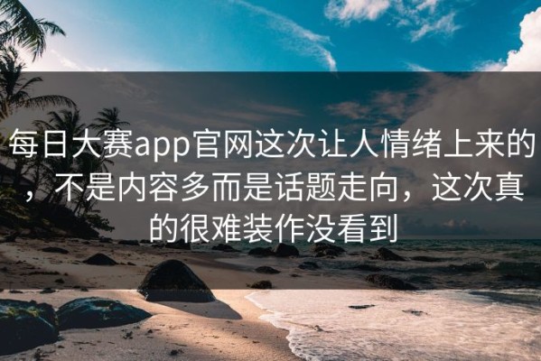 每日大赛app官网这次让人情绪上来的，不是内容多而是话题走向，这次真的很难装作没看到