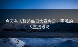 今天有人聊起每日大赛今日，围观的人直接破防