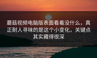 蘑菇视频电脑版表面看着没什么，真正耐人寻味的是这个小变化，关键点其实藏得很深