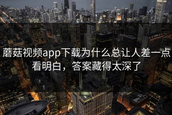 蘑菇视频app下载为什么总让人差一点看明白，答案藏得太深了