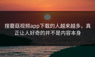搜蘑菇视频app下载的人越来越多，真正让人好奇的并不是内容本身