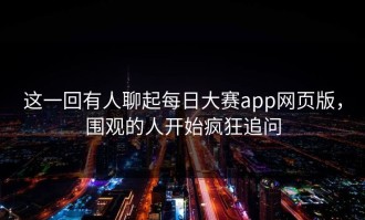 这一回有人聊起每日大赛app网页版，围观的人开始疯狂追问
