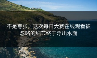 不是夸张，这次每日大赛在线观看被忽略的细节终于浮出水面