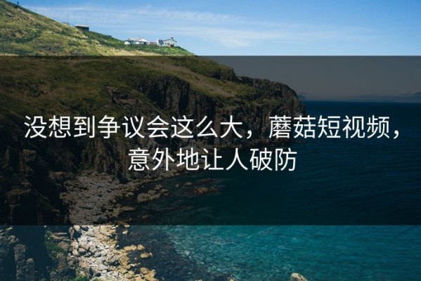 没想到争议会这么大，蘑菇短视频，意外地让人破防