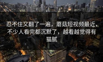 忍不住又翻了一遍，蘑菇短视频最近，不少人看完都沉默了，越看越觉得有猫腻