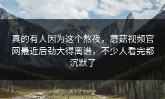真的有人因为这个熬夜，蘑菇视频官网最近后劲大得离谱，不少人看完都沉默了