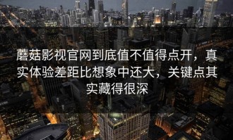 蘑菇影视官网到底值不值得点开，真实体验差距比想象中还大，关键点其实藏得很深