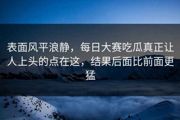表面风平浪静，每日大赛吃瓜真正让人上头的点在这，结果后面比前面更猛