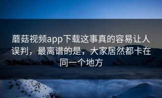 蘑菇视频app下载这事真的容易让人误判，最离谱的是，大家居然都卡在同一个地方