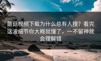 蘑菇视频下载为什么总有人搜？看完这波细节你大概就懂了，一不留神就会理解错