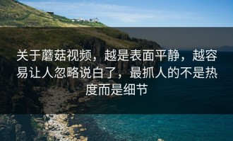 关于蘑菇视频，越是表面平静，越容易让人忽略说白了，最抓人的不是热度而是细节