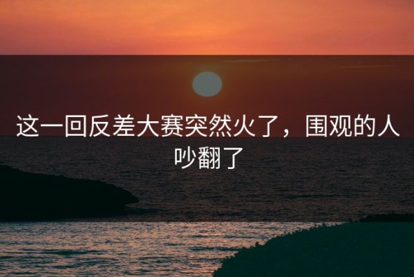 这一回反差大赛突然火了，围观的人吵翻了