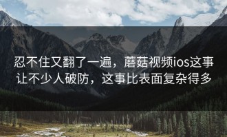忍不住又翻了一遍，蘑菇视频ios这事让不少人破防，这事比表面复杂得多