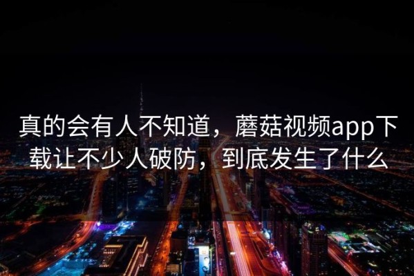 真的会有人不知道，蘑菇视频app下载让不少人破防，到底发生了什么