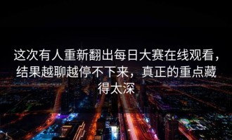 这次有人重新翻出每日大赛在线观看，结果越聊越停不下来，真正的重点藏得太深
