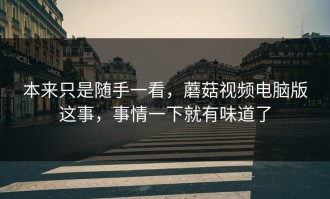 本来只是随手一看，蘑菇视频电脑版这事，事情一下就有味道了