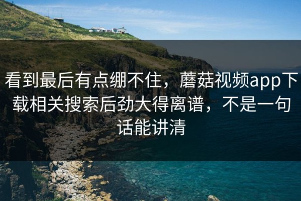 看到最后有点绷不住，蘑菇视频app下载相关搜索后劲大得离谱，不是一句话能讲清
