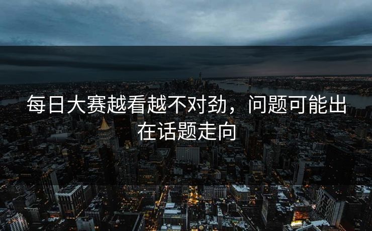 每日大赛越看越不对劲，问题可能出在话题走向