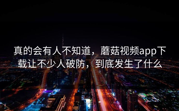 真的会有人不知道，蘑菇视频app下载让不少人破防，到底发生了什么