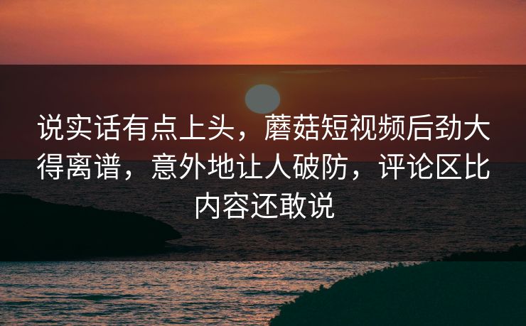 说实话有点上头，蘑菇短视频后劲大得离谱，意外地让人破防，评论区比内容还敢说