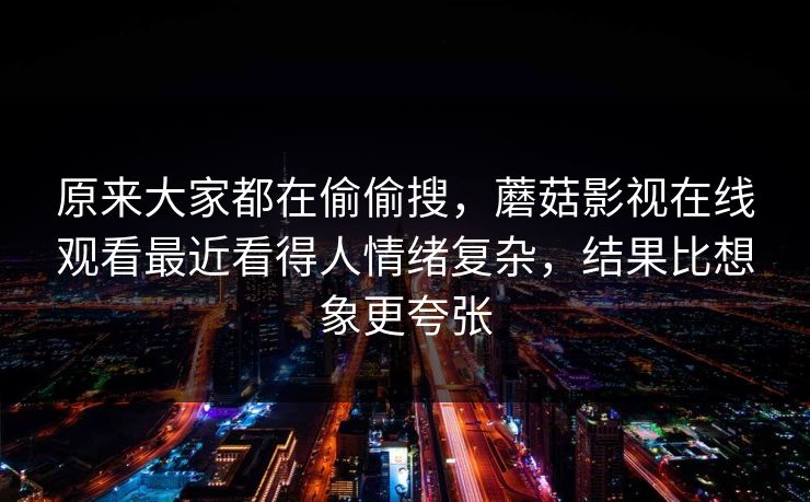 原来大家都在偷偷搜，蘑菇影视在线观看最近看得人情绪复杂，结果比想象更夸张