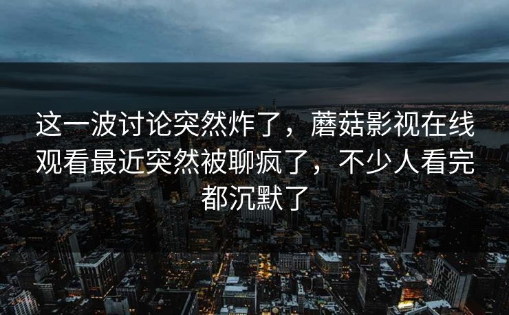这一波讨论突然炸了，蘑菇影视在线观看最近突然被聊疯了，不少人看完都沉默了