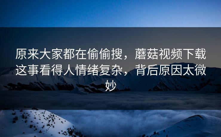 原来大家都在偷偷搜，蘑菇视频下载这事看得人情绪复杂，背后原因太微妙