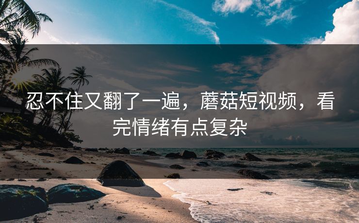 忍不住又翻了一遍，蘑菇短视频，看完情绪有点复杂