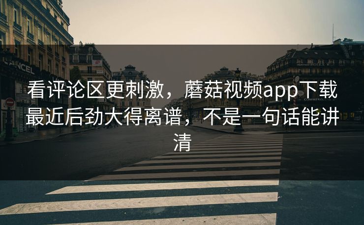 看评论区更刺激，蘑菇视频app下载最近后劲大得离谱，不是一句话能讲清