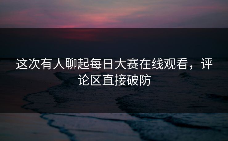 这次有人聊起每日大赛在线观看，评论区直接破防