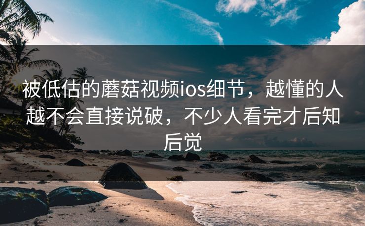 被低估的蘑菇视频ios细节，越懂的人越不会直接说破，不少人看完才后知后觉
