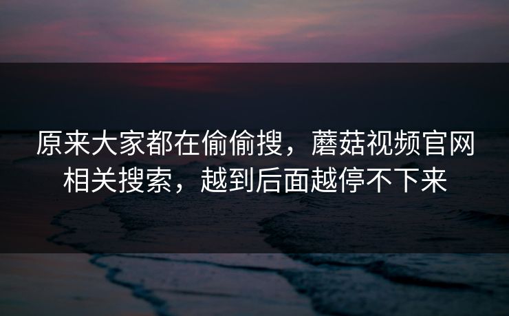 原来大家都在偷偷搜，蘑菇视频官网相关搜索，越到后面越停不下来