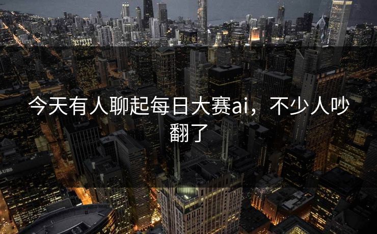 今天有人聊起每日大赛ai，不少人吵翻了