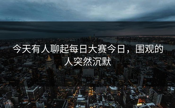 今天有人聊起每日大赛今日，围观的人突然沉默