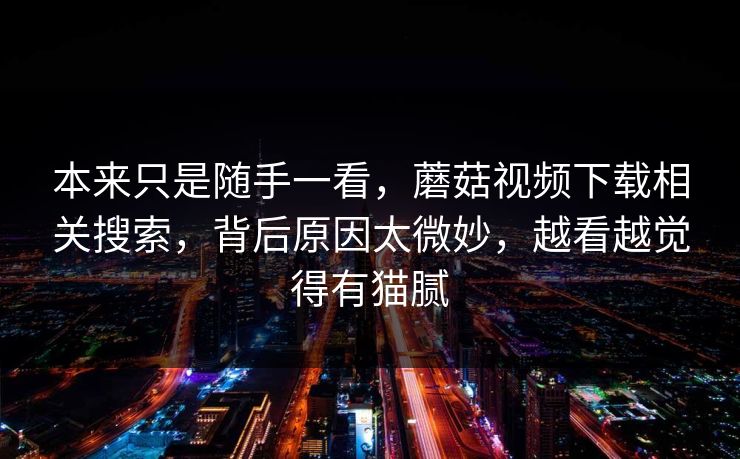 本来只是随手一看,蘑菇视频下载相关搜索,背后原因太微妙,越看越觉得有猫腻 本来只是随手一看,蘑菇视频下载相关搜索,背后原因太微妙,越看越觉得有猫腻